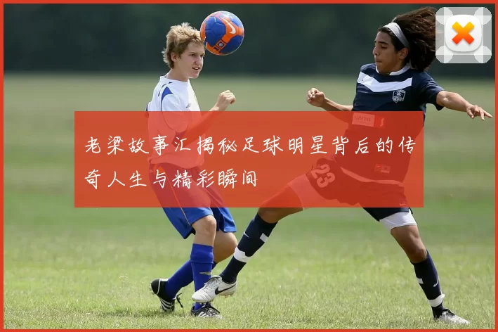 老梁故事汇揭秘足球明星背后的传奇人生与精彩瞬间