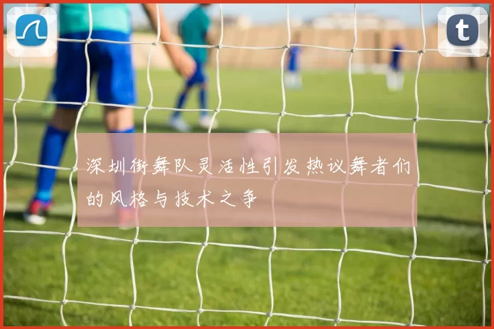 深圳街舞队灵活性引发热议舞者们的风格与技术之争