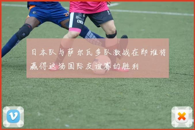 日本队与萨尔瓦多队激战在即谁将赢得这场国际友谊赛的胜利