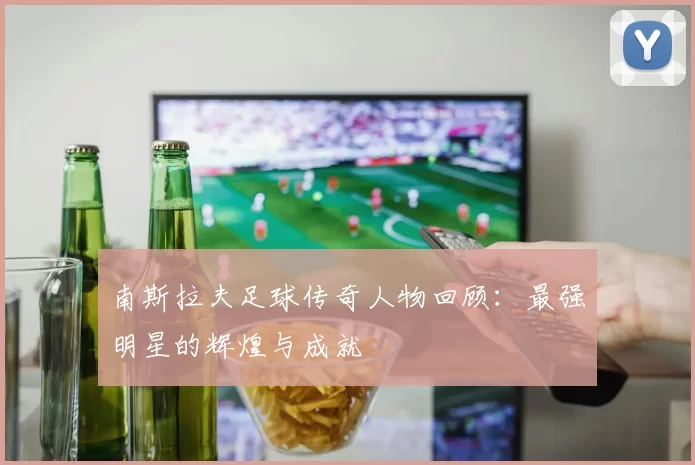 南斯拉夫足球传奇人物回顾：最强明星的辉煌与成就