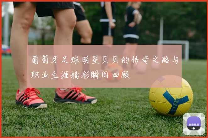 葡萄牙足球明星贝贝的传奇之路与职业生涯精彩瞬间回顾