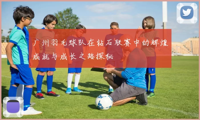 广州羽毛球队在钻石联赛中的辉煌成就与成长之路探秘