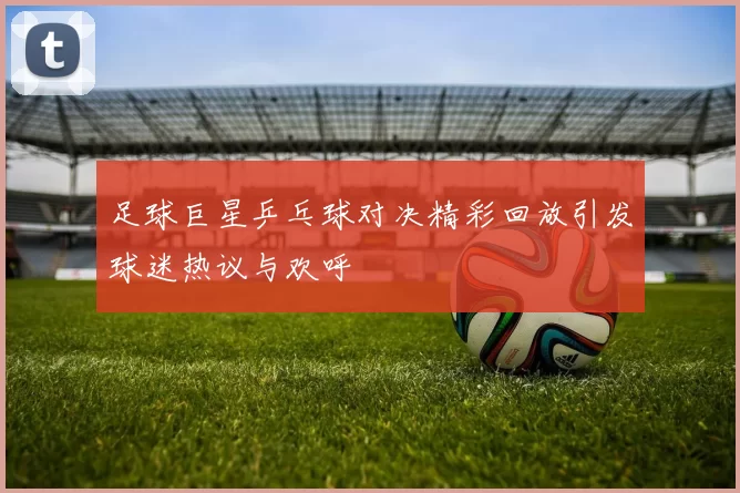 足球巨星乒乓球对决精彩回放引发球迷热议与欢呼