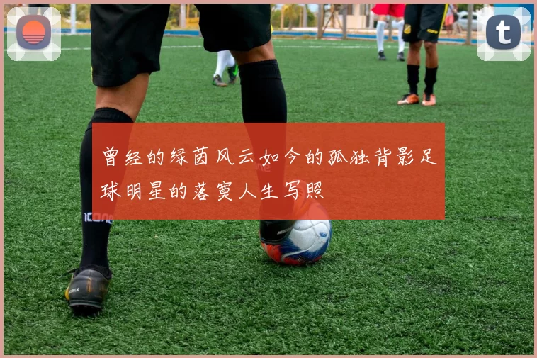 曾经的绿茵风云如今的孤独背影足球明星的落寞人生写照