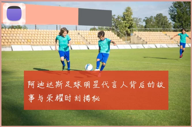 阿迪达斯足球明星代言人背后的故事与荣耀时刻揭秘