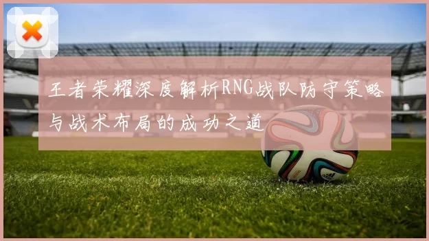 王者荣耀深度解析RNG战队防守策略与战术布局的成功之道