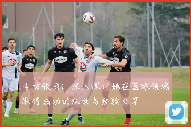 专访张丽：深入探讨她在篮球领域取得成功的秘诀与经验分享