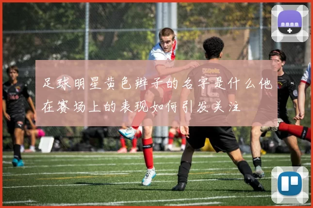 足球明星黄色辫子的名字是什么他在赛场上的表现如何引发关注