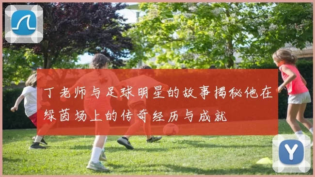 丁老师与足球明星的故事揭秘他在绿茵场上的传奇经历与成就