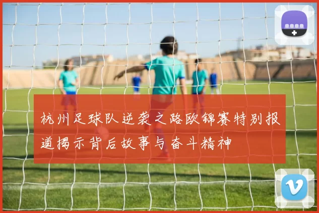 杭州足球队逆袭之路欧锦赛特别报道揭示背后故事与奋斗精神
