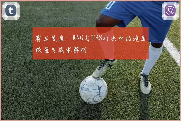 赛后复盘：RNG与TES对决中的速度较量与战术解析