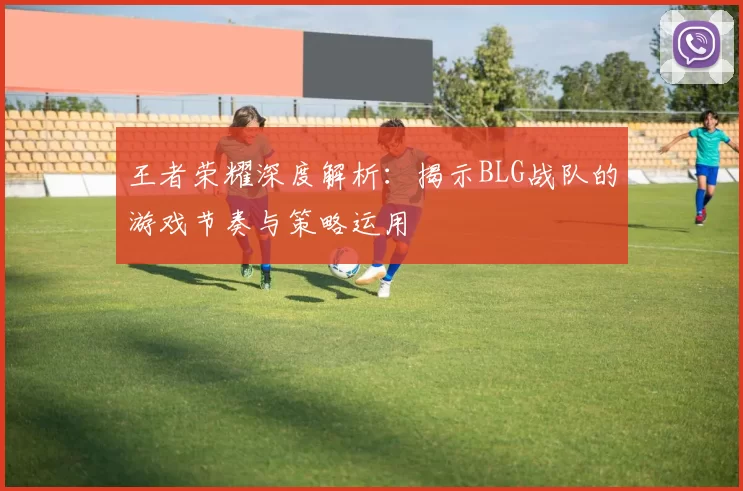 王者荣耀深度解析：揭示BLG战队的游戏节奏与策略运用