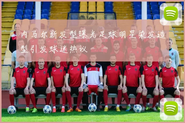内马尔新发型曝光足球明星染发造型引发球迷热议