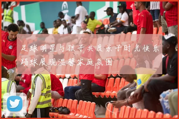 足球明星与孩子共度亲子时光快乐踢球展现温馨家庭氛围