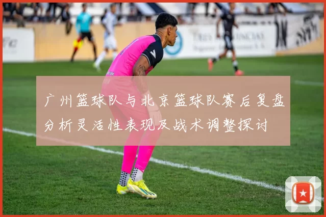 广州篮球队与北京篮球队赛后复盘分析灵活性表现及战术调整探讨
