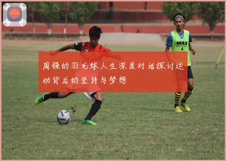 周强的羽毛球人生深度对话探讨运动背后的坚持与梦想
