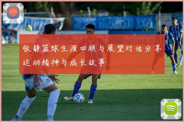 张静篮球生涯回顾与展望对话分享运动精神与成长故事