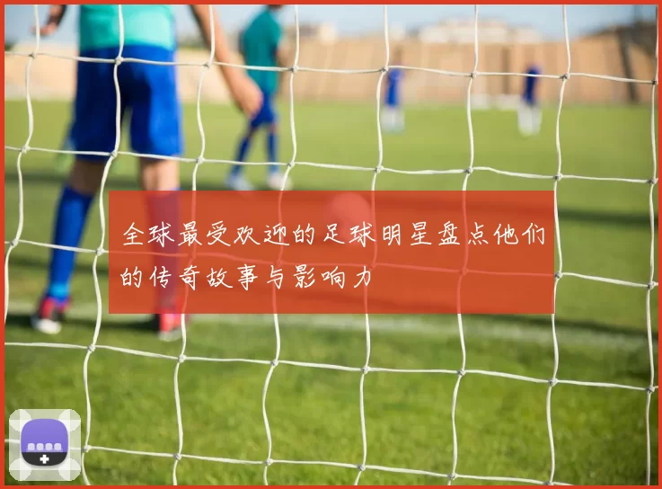 全球最受欢迎的足球明星盘点他们的传奇故事与影响力