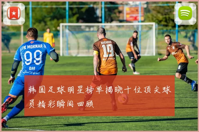 韩国足球明星榜单揭晓十位顶尖球员精彩瞬间回顾