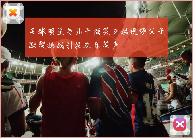 足球明星与儿子搞笑互动视频父子默契挑战引发欢乐笑声