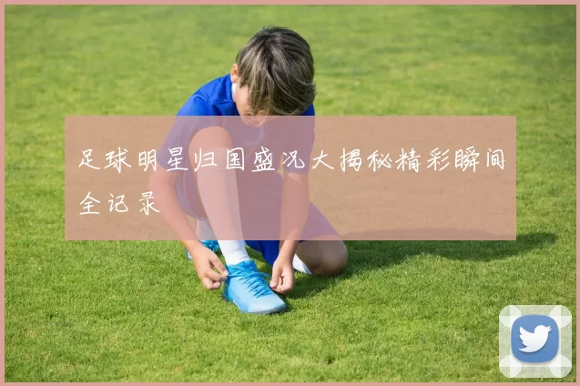 足球明星归国盛况大揭秘精彩瞬间全记录