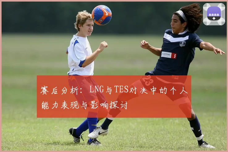 赛后分析：LNG与TES对决中的个人能力表现与影响探讨