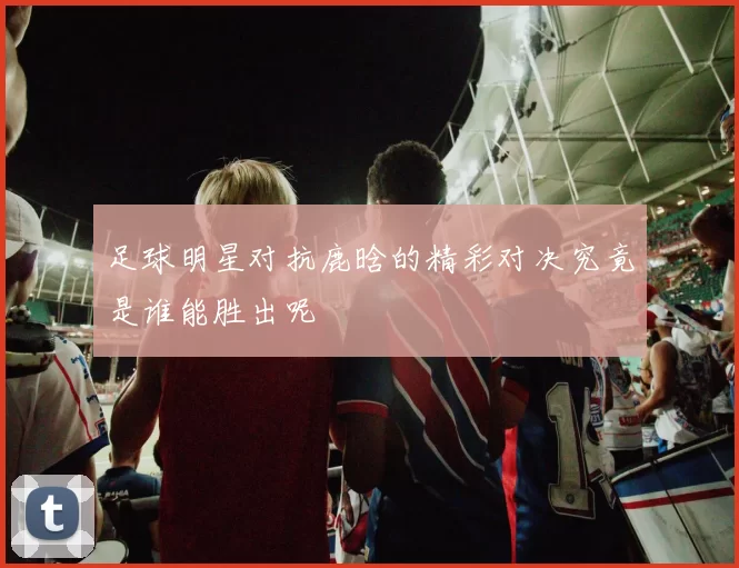 足球明星对抗鹿晗的精彩对决究竟是谁能胜出呢