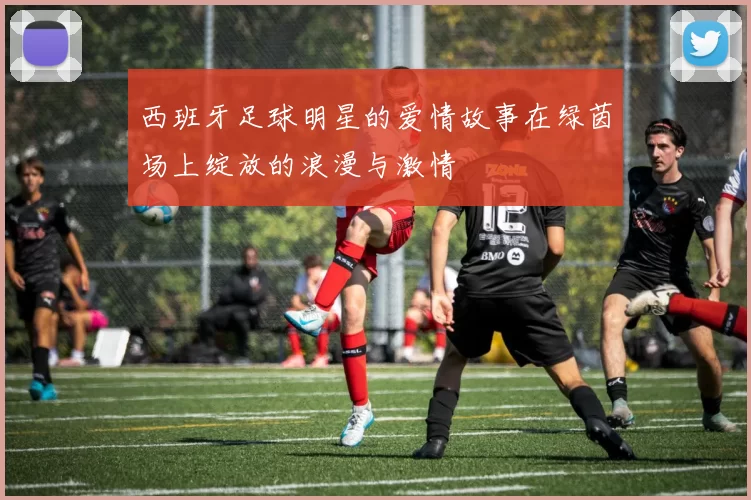西班牙足球明星的爱情故事在绿茵场上绽放的浪漫与激情