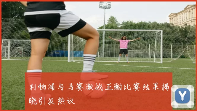 利物浦与马赛激战正酣比赛结果揭晓引发热议