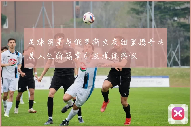 足球明星与俄罗斯女友甜蜜携手共度人生新篇章引发媒体热议