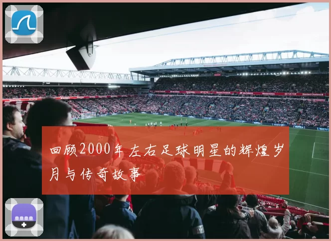 回顾2000年左右足球明星的辉煌岁月与传奇故事