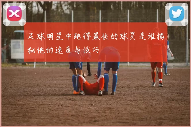 足球明星中跑得最快的球员是谁揭秘他的速度与技巧