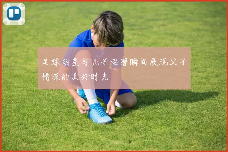 足球明星与儿子温馨瞬间展现父子情深的美好时光