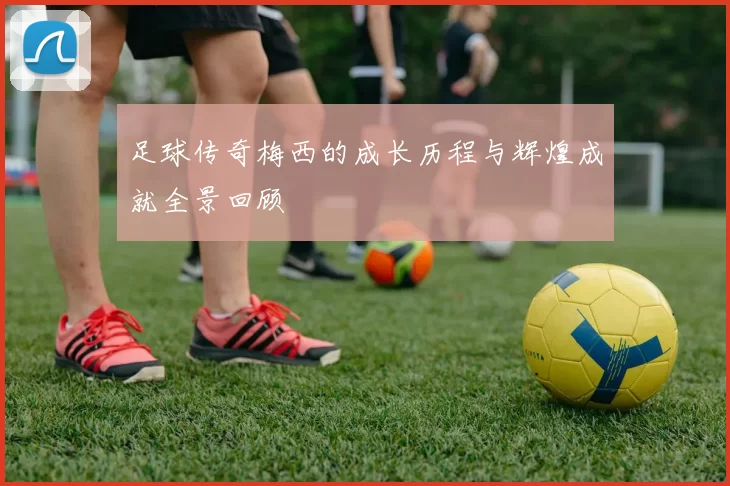 足球传奇梅西的成长历程与辉煌成就全景回顾