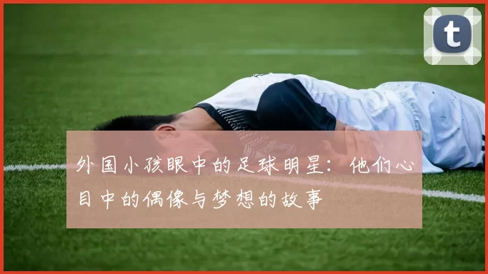 外国小孩眼中的足球明星：他们心目中的偶像与梦想的故事