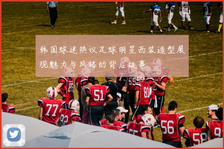 韩国球迷热议足球明星西装造型展现魅力与风格的背后故事