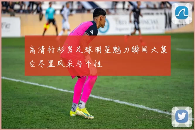 高清衬衫男足球明星魅力瞬间大集合尽显风采与个性