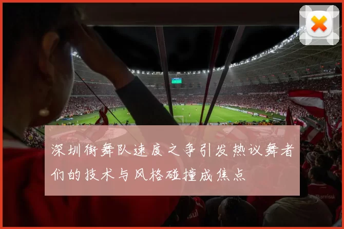 深圳街舞队速度之争引发热议舞者们的技术与风格碰撞成焦点