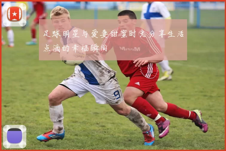足球明星与爱妻甜蜜时光分享生活点滴的幸福瞬间