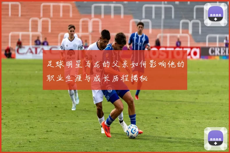 足球明星马龙的父亲如何影响他的职业生涯与成长历程揭秘