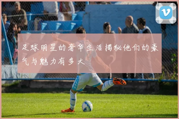 足球明星的奢华生活揭秘他们的豪气与魅力有多大