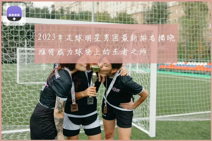 2023年足球明星男团最新排名揭晓谁将成为球场上的王者之师