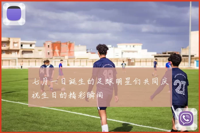 七月一日诞生的足球明星们共同庆祝生日的精彩瞬间